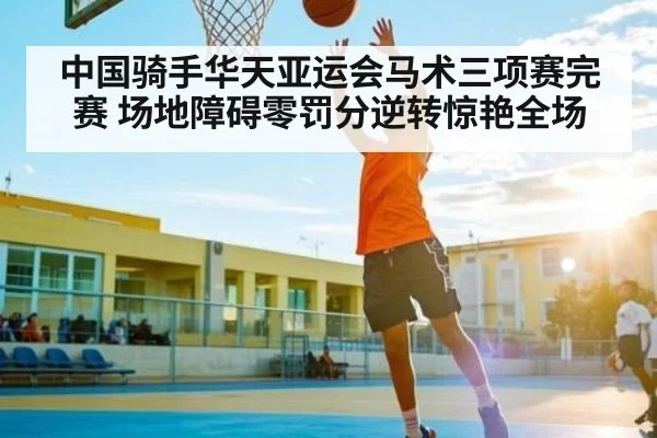 中国骑手华天亚运会马术三项赛完赛 场地障碍零罚分逆转惊艳全场