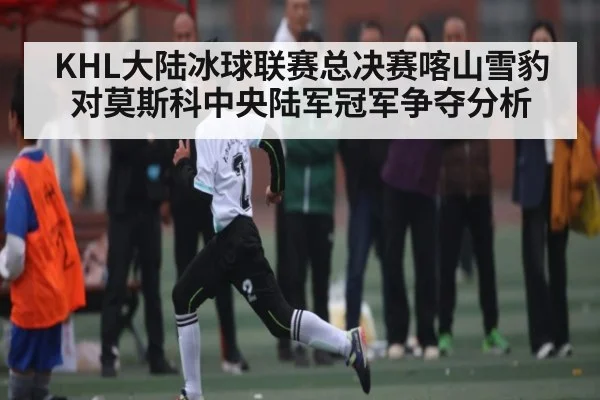 KHL大陆冰球联赛总决赛喀山雪豹对莫斯科中央陆军冠军争夺分析