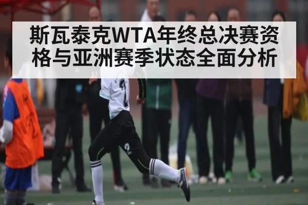 斯瓦泰克WTA年终总决赛资格与亚洲赛季状态全面分析