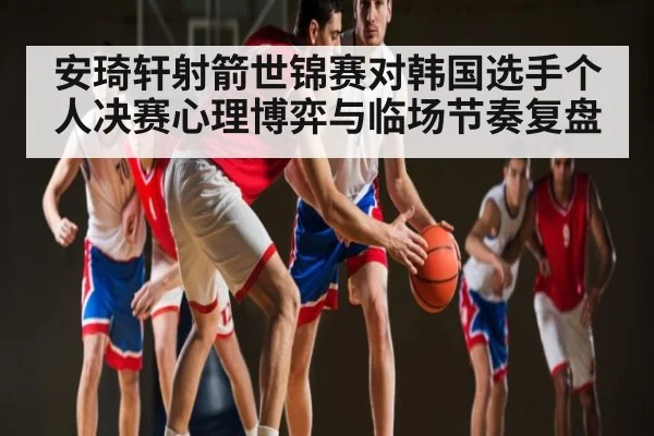 安琦轩射箭世锦赛对韩国选手个人决赛心理博弈与临场节奏复盘
