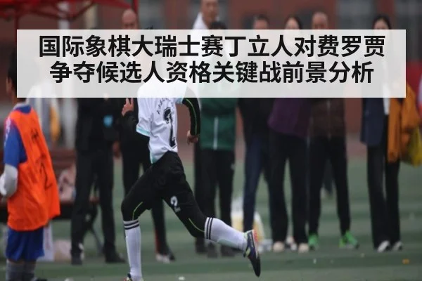 国际象棋大瑞士赛丁立人对费罗贾争夺候选人资格关键战前景分析