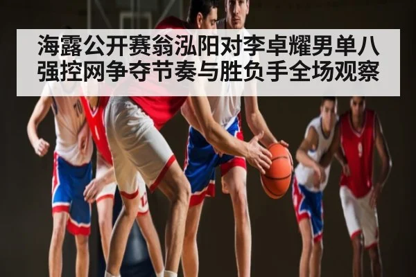 海露公开赛翁泓阳对李卓耀男单八强控网争夺节奏与胜负手全场观察