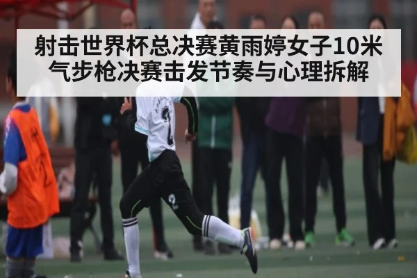 射击世界杯总决赛黄雨婷女子10米气步枪决赛击发节奏与心理拆解